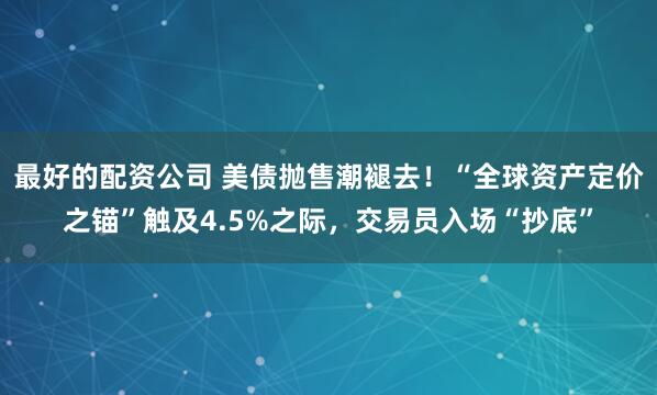 最好的配资公司 美债抛售潮褪去！“全球资产定价之锚”触及4.5%之际，交易员入场“抄底”
