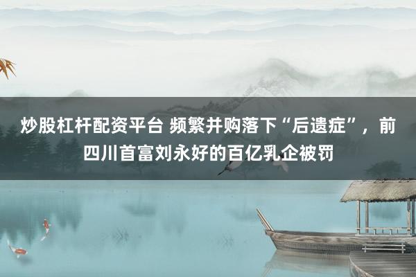 炒股杠杆配资平台 频繁并购落下“后遗症”，前四川首富刘永好的百亿乳企被罚