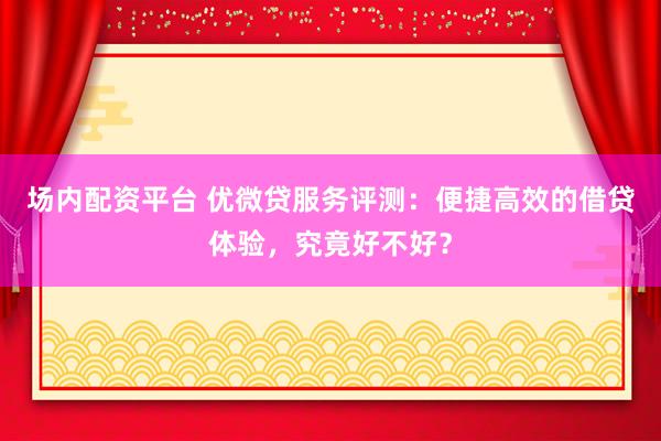 场内配资平台 优微贷服务评测：便捷高效的借贷体验，究竟好不好？