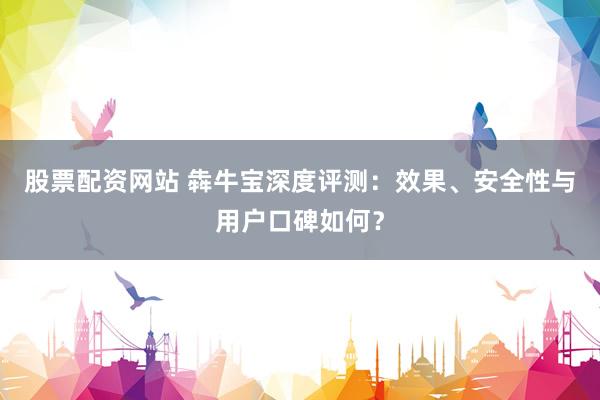 股票配资网站 犇牛宝深度评测：效果、安全性与用户口碑如何？