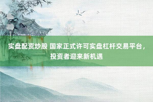 实盘配资炒股 国家正式许可实盘杠杆交易平台，投资者迎来新机遇