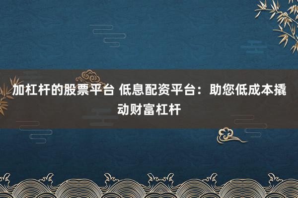 加杠杆的股票平台 低息配资平台：助您低成本撬动财富杠杆