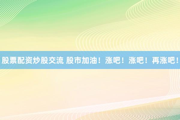 股票配资炒股交流 股市加油！涨吧！涨吧！再涨吧！
