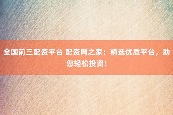 全国前三配资平台 配资网之家：精选优质平台，助您轻松投资！