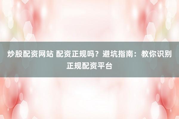炒股配资网站 配资正规吗？避坑指南：教你识别正规配资平台
