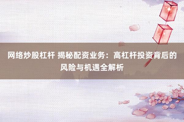 网络炒股杠杆 揭秘配资业务：高杠杆投资背后的风险与机遇全解析