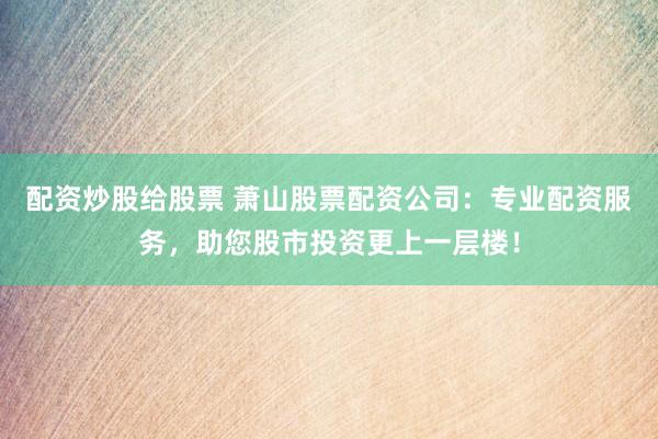 配资炒股给股票 萧山股票配资公司：专业配资服务，助您股市投资更上一层楼！