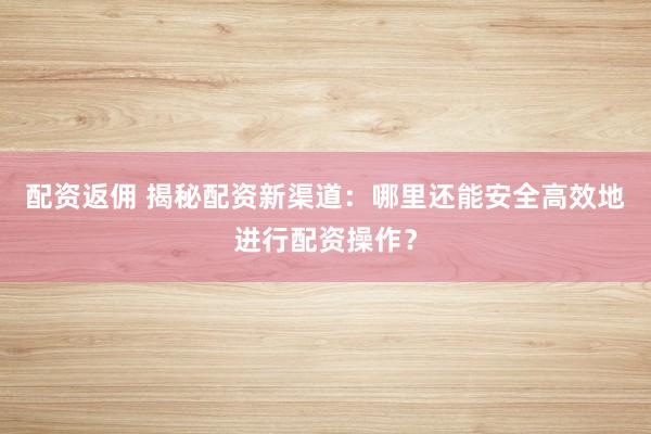 配资返佣 揭秘配资新渠道：哪里还能安全高效地进行配资操作？