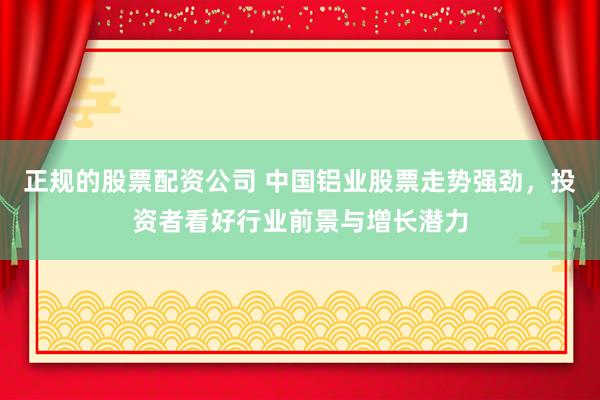 正规的股票配资公司 中国铝业股票走势强劲，投资者看好行业前景与增长潜力