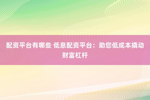 配资平台有哪些 低息配资平台：助您低成本撬动财富杠杆