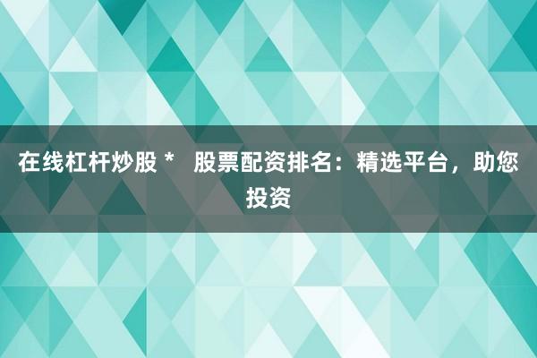 在线杠杆炒股 *   股票配资排名：精选平台，助您投资