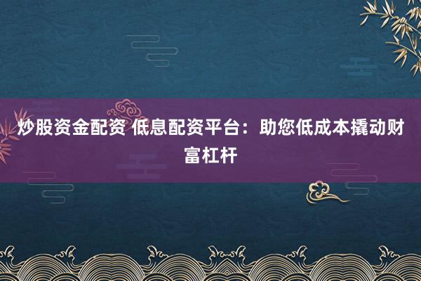 炒股资金配资 低息配资平台：助您低成本撬动财富杠杆