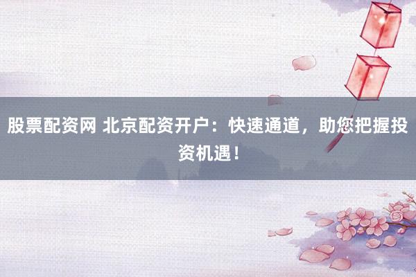 股票配资网 北京配资开户：快速通道，助您把握投资机遇！