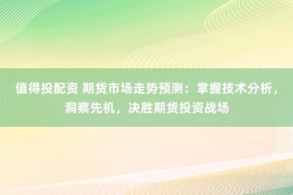 值得投配资 期货市场走势预测：掌握技术分析，洞察先机，决胜期货投资战场