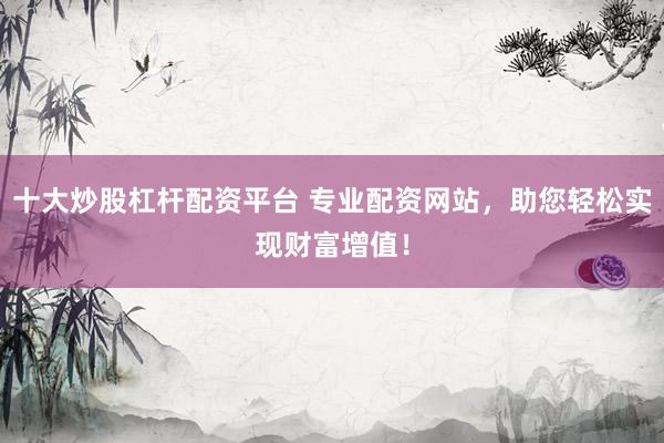 十大炒股杠杆配资平台 专业配资网站，助您轻松实现财富增值！