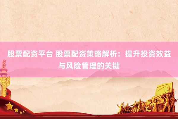 股票配资平台 股票配资策略解析：提升投资效益与风险管理的关键