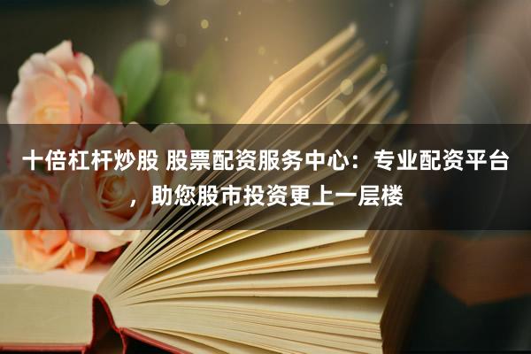 十倍杠杆炒股 股票配资服务中心：专业配资平台，助您股市投资更上一层楼