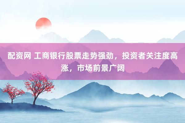 配资网 工商银行股票走势强劲，投资者关注度高涨，市场前景广阔