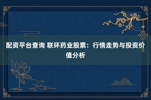 配资平台查询 联环药业股票：行情走势与投资价值分析