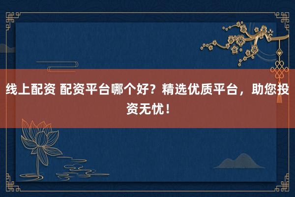 线上配资 配资平台哪个好？精选优质平台，助您投资无忧！