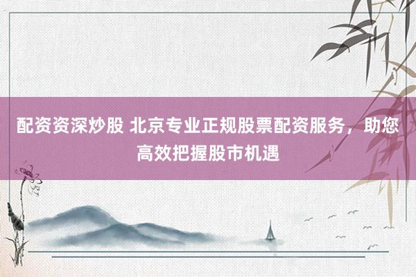 配资资深炒股 北京专业正规股票配资服务，助您高效把握股市机遇