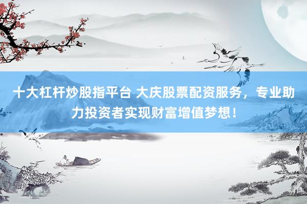 十大杠杆炒股指平台 大庆股票配资服务，专业助力投资者实现财富增值梦想！