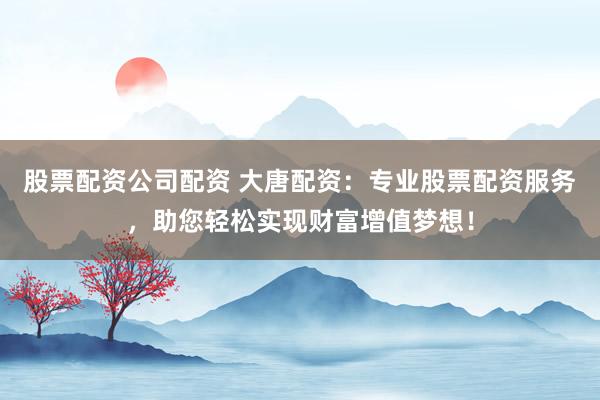 股票配资公司配资 大唐配资：专业股票配资服务，助您轻松实现财富增值梦想！