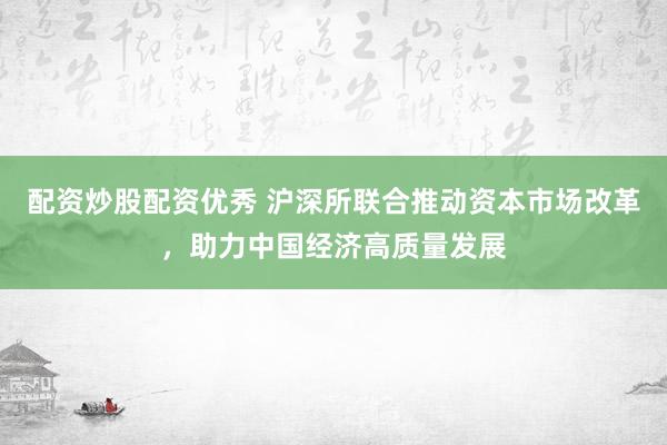 配资炒股配资优秀 沪深所联合推动资本市场改革，助力中国经济高质量发展
