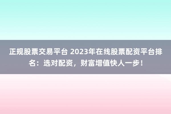正规股票交易平台 2023年在线股票配资平台排名：选对配资，财富增值快人一步！