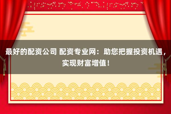 最好的配资公司 配资专业网：助您把握投资机遇，实现财富增值！