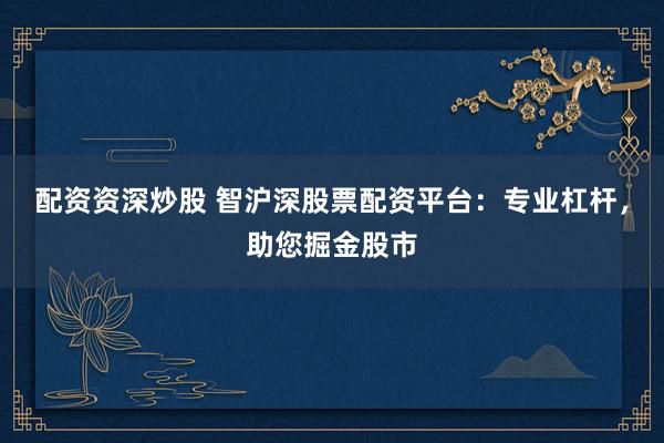 配资资深炒股 智沪深股票配资平台：专业杠杆，助您掘金股市
