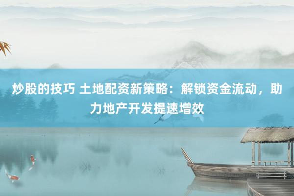 炒股的技巧 土地配资新策略：解锁资金流动，助力地产开发提速增效