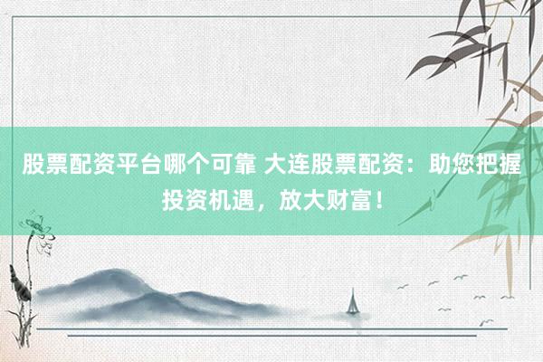 股票配资平台哪个可靠 大连股票配资：助您把握投资机遇，放大财富！