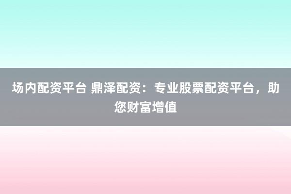 场内配资平台 鼎泽配资：专业股票配资平台，助您财富增值