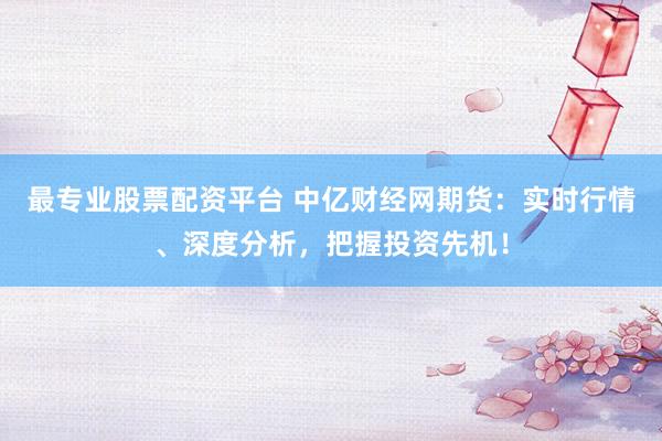 最专业股票配资平台 中亿财经网期货：实时行情、深度分析，把握投资先机！