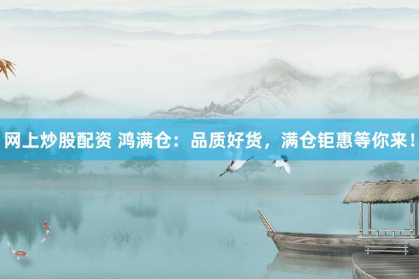 网上炒股配资 鸿满仓：品质好货，满仓钜惠等你来！
