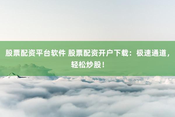 股票配资平台软件 股票配资开户下载：极速通道，轻松炒股！