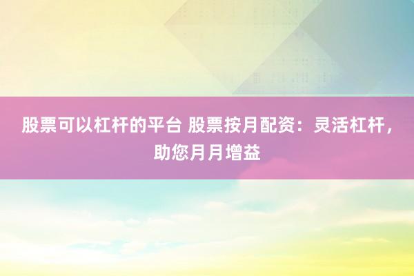 股票可以杠杆的平台 股票按月配资：灵活杠杆，助您月月增益