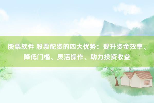 股票软件 股票配资的四大优势：提升资金效率、降低门槛、灵活操作、助力投资收益