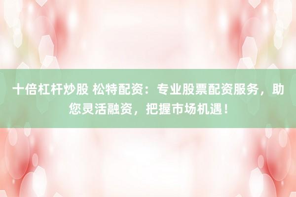 十倍杠杆炒股 松特配资：专业股票配资服务，助您灵活融资，把握市场机遇！