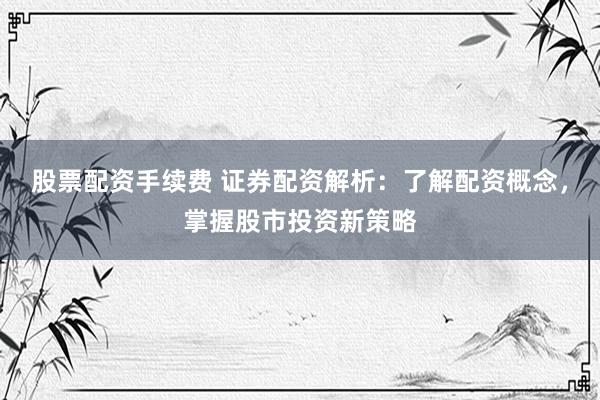 股票配资手续费 证券配资解析：了解配资概念，掌握股市投资新策略