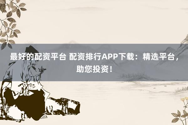 最好的配资平台 配资排行APP下载：精选平台，助您投资！