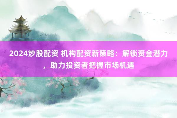 2024炒股配资 机构配资新策略：解锁资金潜力，助力投资者把握市场机遇