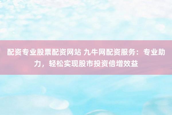 配资专业股票配资网站 九牛网配资服务：专业助力，轻松实现股市投资倍增效益