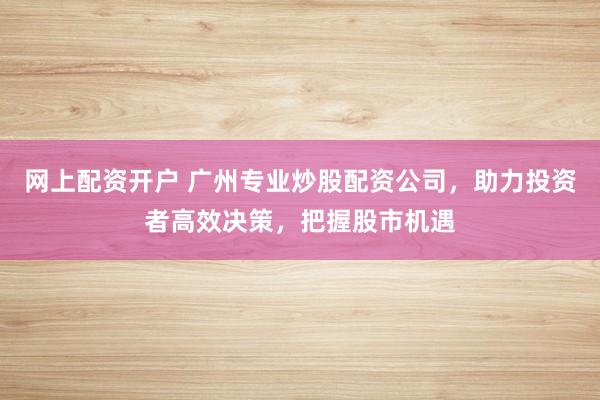 网上配资开户 广州专业炒股配资公司，助力投资者高效决策，把握股市机遇