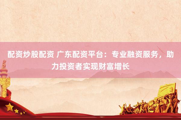 配资炒股配资 广东配资平台：专业融资服务，助力投资者实现财富增长
