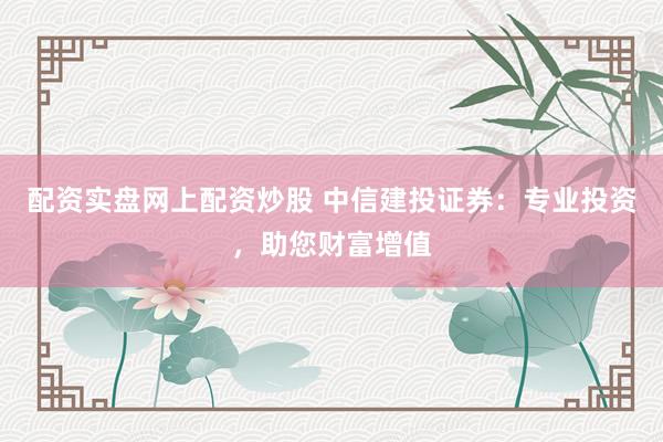 配资实盘网上配资炒股 中信建投证券：专业投资，助您财富增值