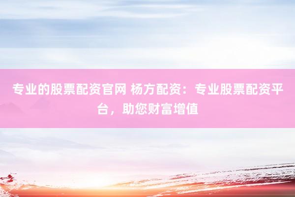 专业的股票配资官网 杨方配资：专业股票配资平台，助您财富增值
