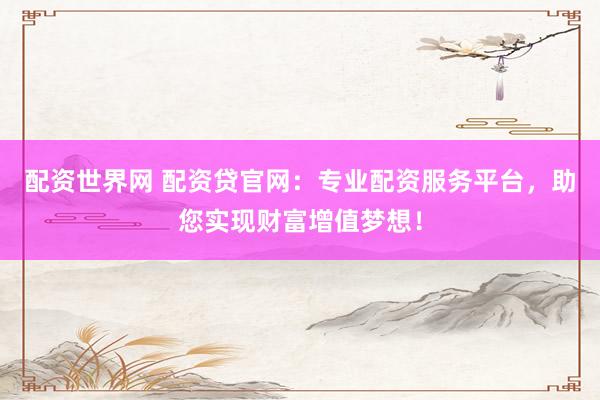 配资世界网 配资贷官网：专业配资服务平台，助您实现财富增值梦想！