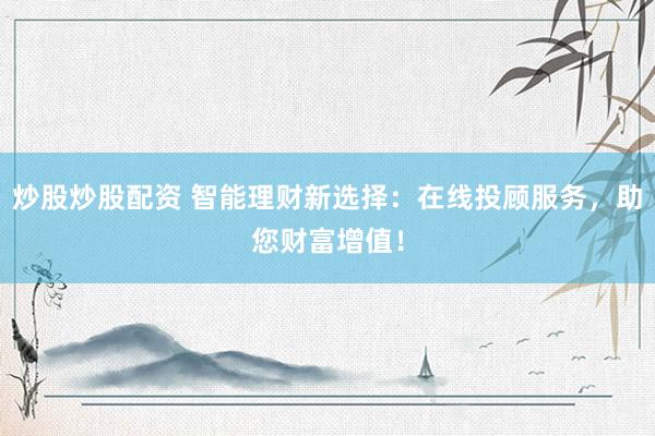 炒股炒股配资 智能理财新选择：在线投顾服务，助您财富增值！